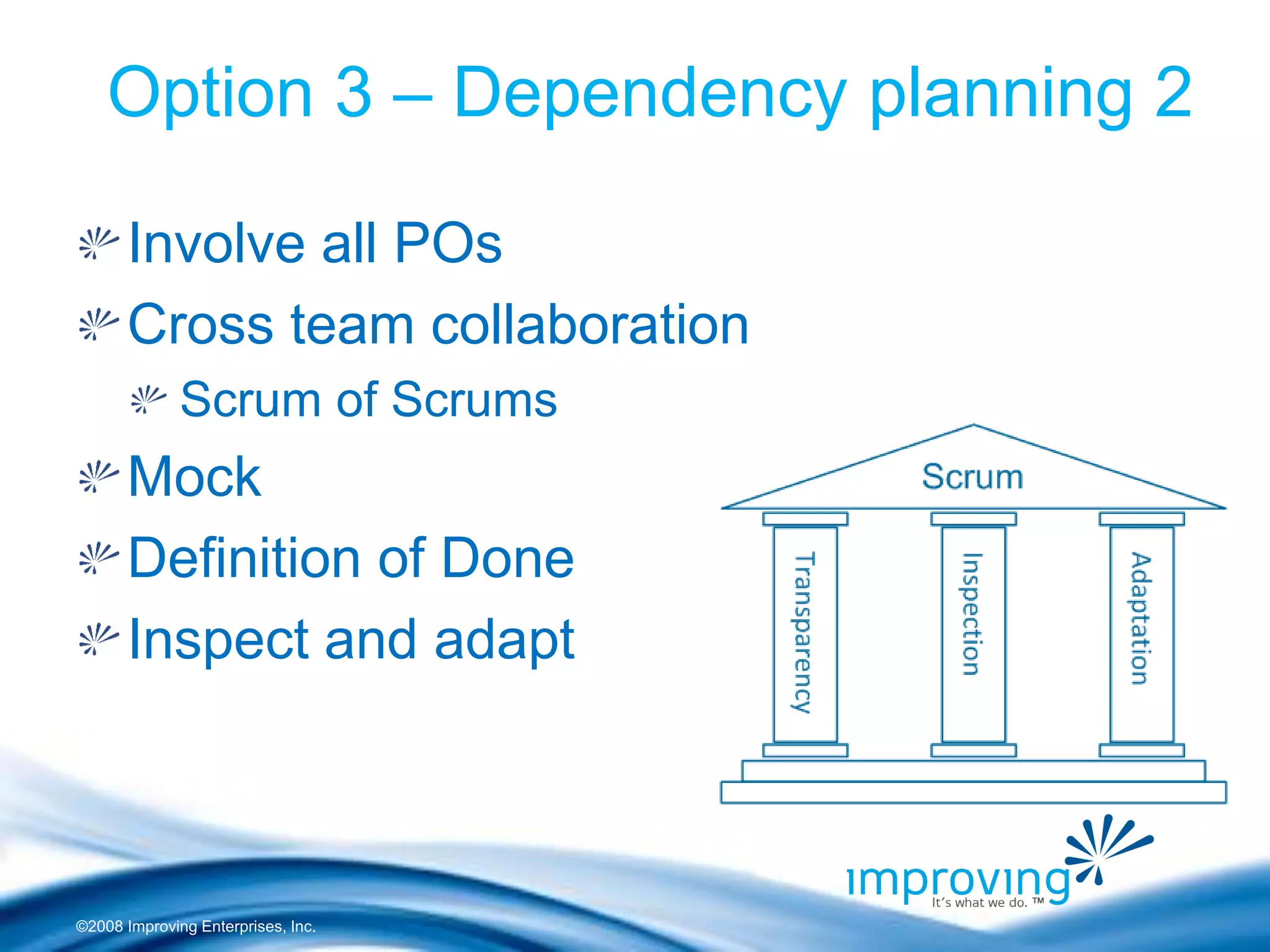 ©2008 Improving Enterprises, Inc. 
Option 3 – Dependency planning 2 Involve all POs Cross team collaboration Scrum of Scrums Mock Definition of Done Inspect and adapt  