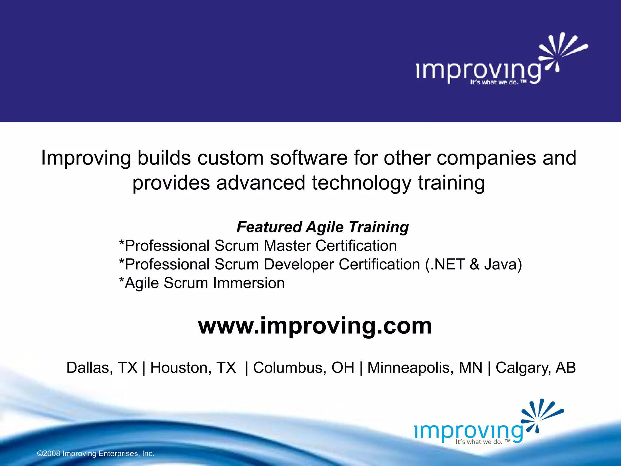 ©2008 Improving Enterprises, Inc. 
Improving builds custom software for other companies and provides advanced technology training 
Dallas, TX | Houston, TX | Columbus, OH | Minneapolis, MN | Calgary, AB 
www.improving.com 
Featured Agile Training *Professional Scrum Master Certification *Professional Scrum Developer Certification (.NET & Java) *Agile Scrum Immersion 
About Improving 