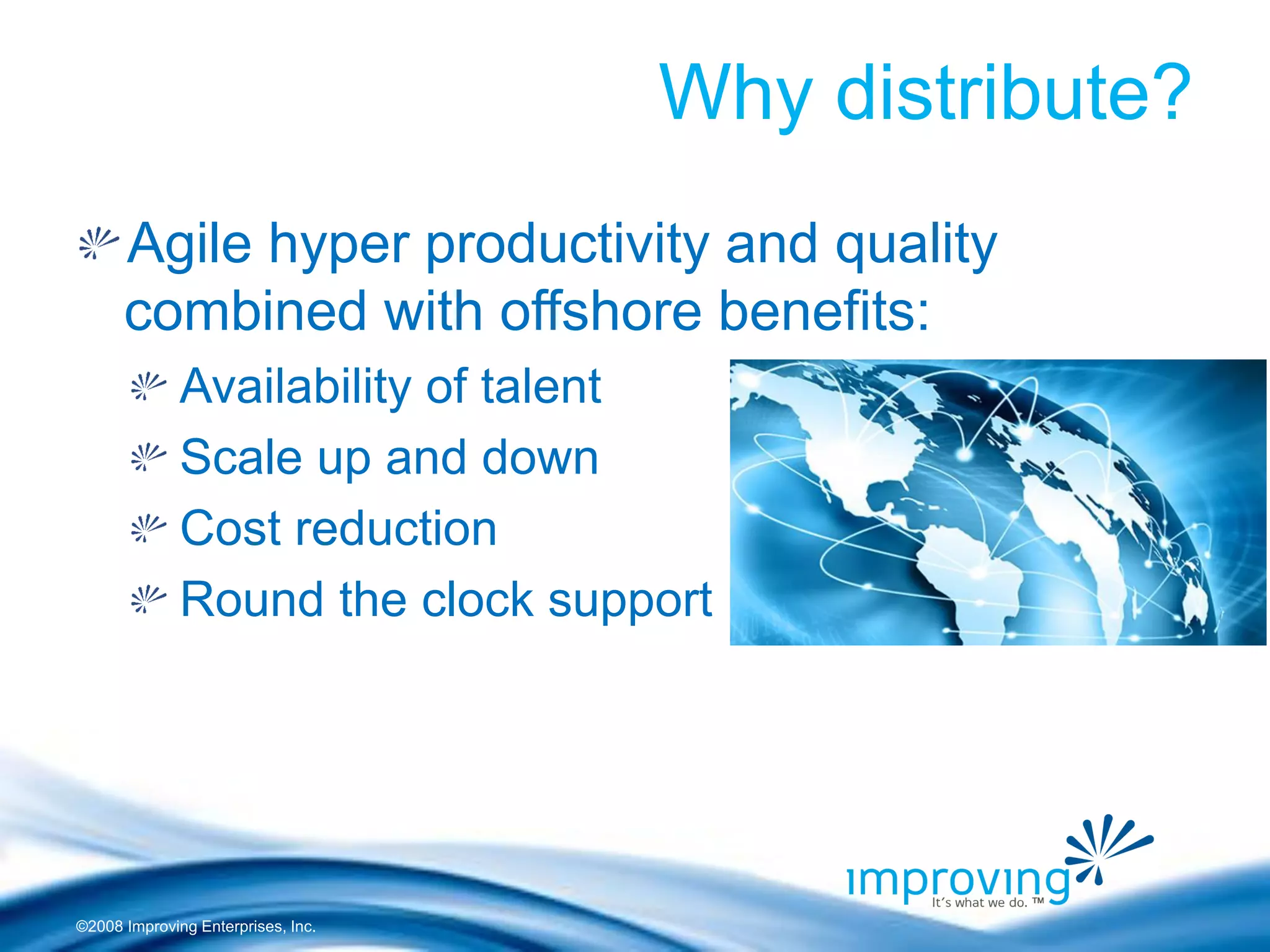 ©2008 Improving Enterprises, Inc. 
Why distribute? Agile hyper productivity and quality combined with offshore benefits: Availability of talent Scale up and down Cost reduction Round the clock support  