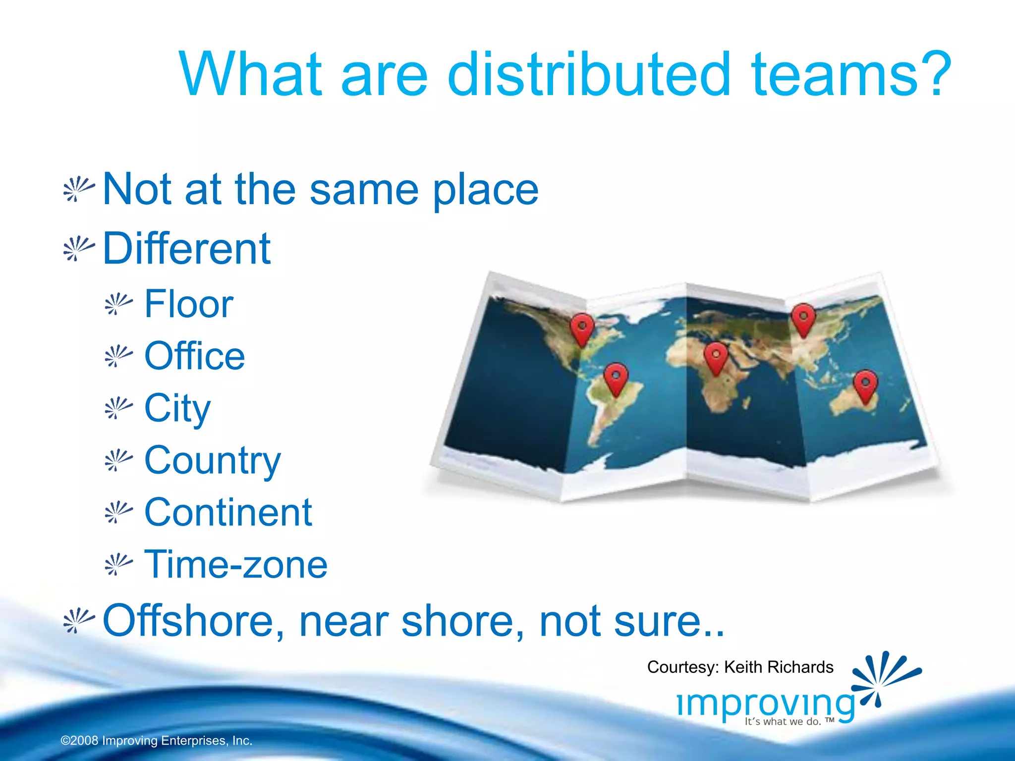©2008 Improving Enterprises, Inc. 
What are distributed teams? Not at the same place Different Floor Office City Country Continent Time-zone Offshore, near shore, not sure.. 
Courtesy: Keith Richards  