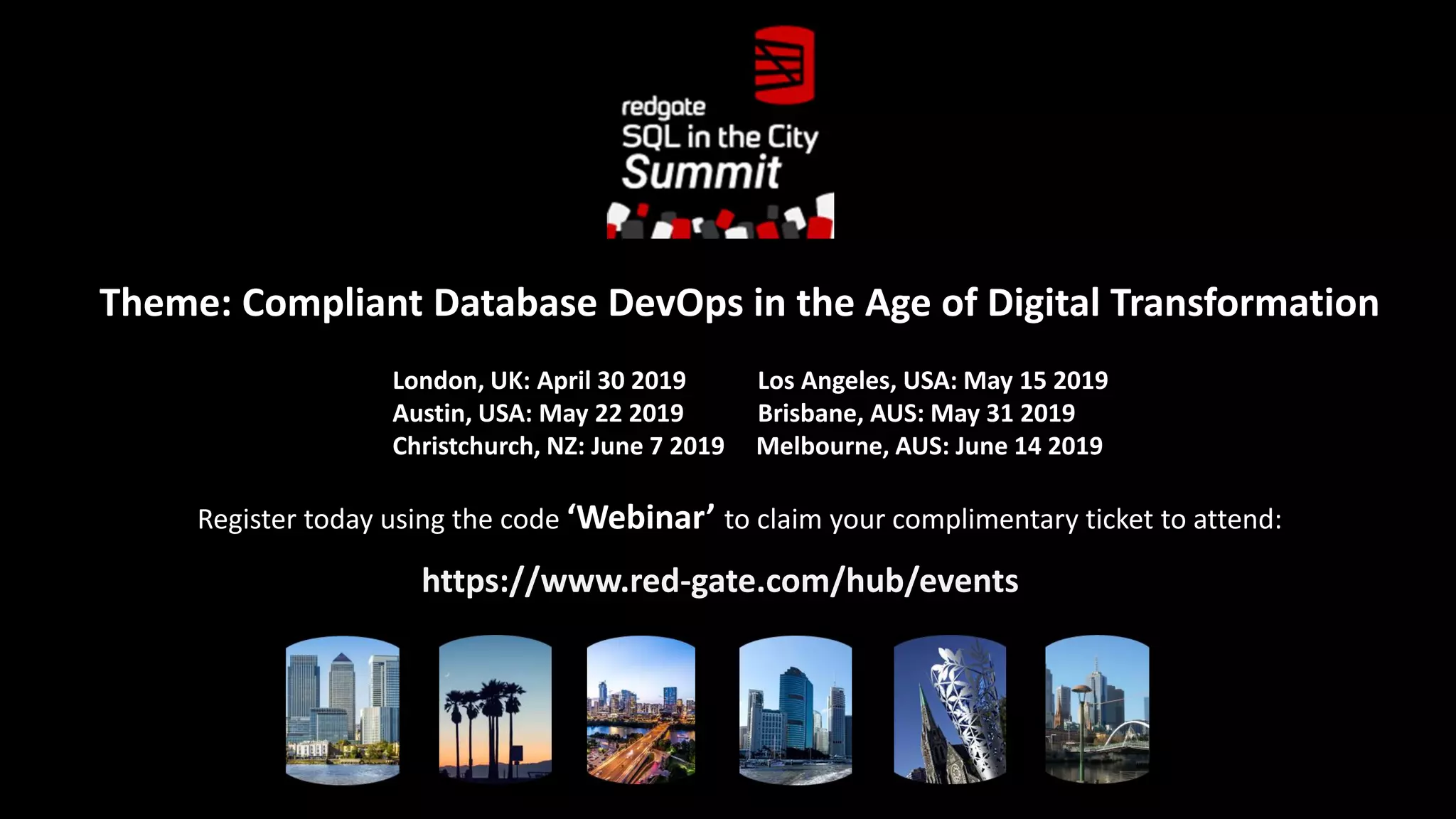 Theme: Compliant Database DevOps in the Age of Digital Transformation London, UK: April 30 2019 Los Angeles, USA: May 15 2019 Austin, USA: May 22 2019 Brisbane, AUS: May 31 2019 Christchurch, NZ: June 7 2019 Melbourne, AUS: June 14 2019 Register today using the code ‘Webinar’ to claim your complimentary ticket to attend: https://www.red-gate.com/hub/events 