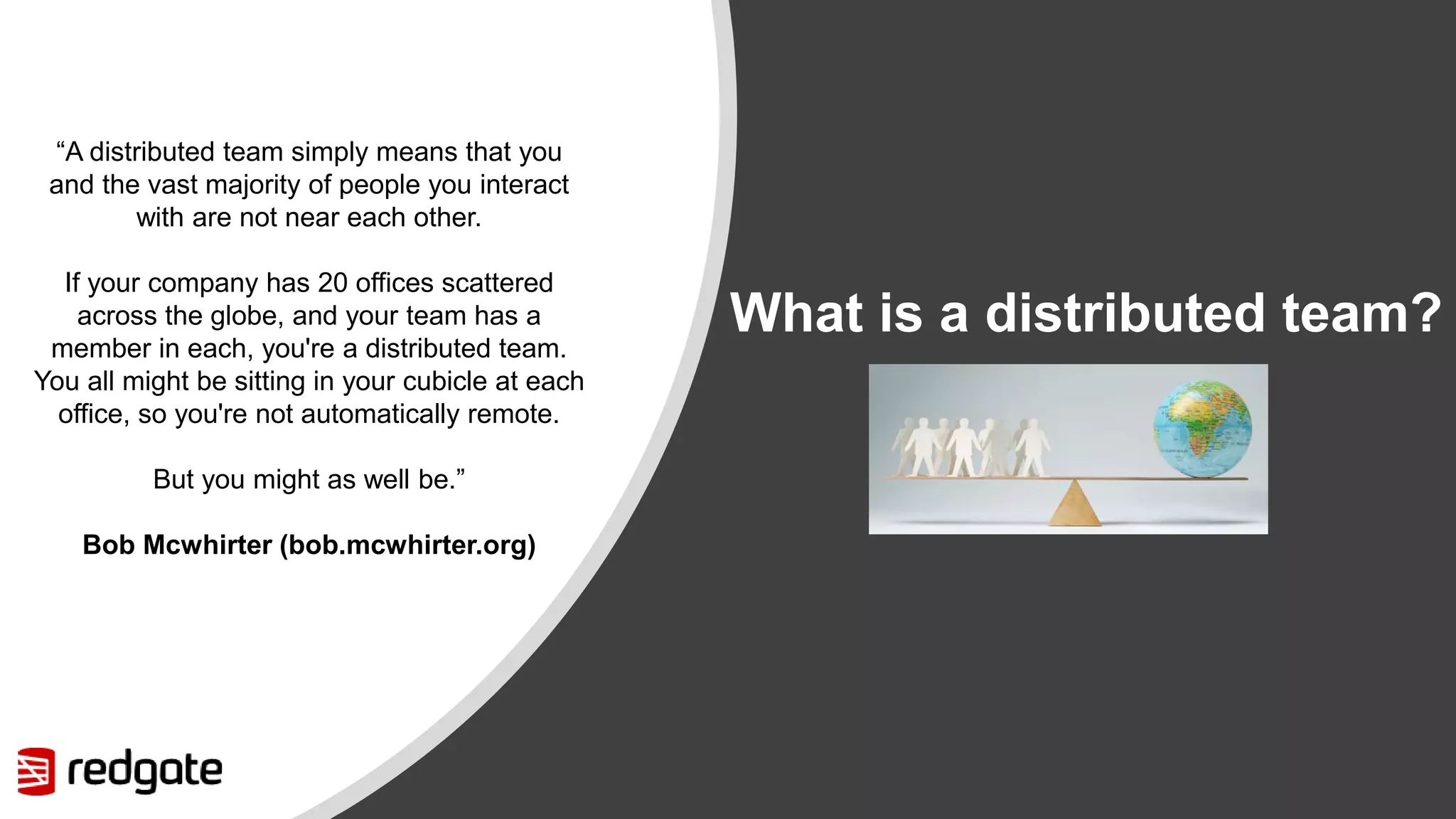 What is a distributed team? “A distributed team simply means that you and the vast majority of people you interact with are not near each other. If your company has 20 offices scattered across the globe, and your team has a member in each, you're a distributed team. You all might be sitting in your cubicle at each office, so you're not automatically remote. But you might as well be.” Bob Mcwhirter (bob.mcwhirter.org) 