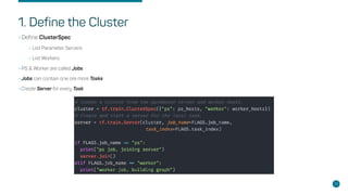 1. Define the Cluster
•Define ClusterSpec
•List Parameter Servers
•List Workers
•PS & Worker are called Jobs
•Jobs can contain one ore more Tasks
•Create Server for every Task
13
 