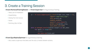 3. Create a Training Session
•tf.train.MonitoredTrainingSession or tf.train.Supervisor for Asyncronous Training
•Takes care of initialisation
•Snapshotting
•Closing if an error occurs
•Hooks
•Summary Ops, Init Ops
•tf.train.SyncReplicaOptimizer for synchronous training:
•Also create a supervisor that takes over the role a a master between workers.
15
 