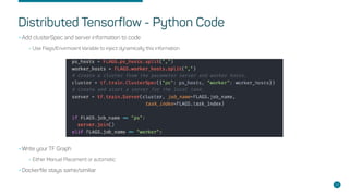 Distributed Tensorflow - Python Code
•Add clusterSpec and server information to code
•Use Flags/Envirmoent Variable to inject dynamically this information
•Write your TF Graph
•Either Manual Placement or automatic
•Dockerfile stays same/similiar
28
 