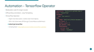 Automation - Tensorflow Operator
•Boilerplate code for larger cluster
•Official Documentation: Jinja Templating
•Tensorflow Operator:
•Higher level description, creates lower level objects.
•Still in the Kubernetes API (though CustomResourceDefinition)
•kubectl get tensorflow
•Comping Soon: https://github.com/krallistic/tensorflow-operator
31
 