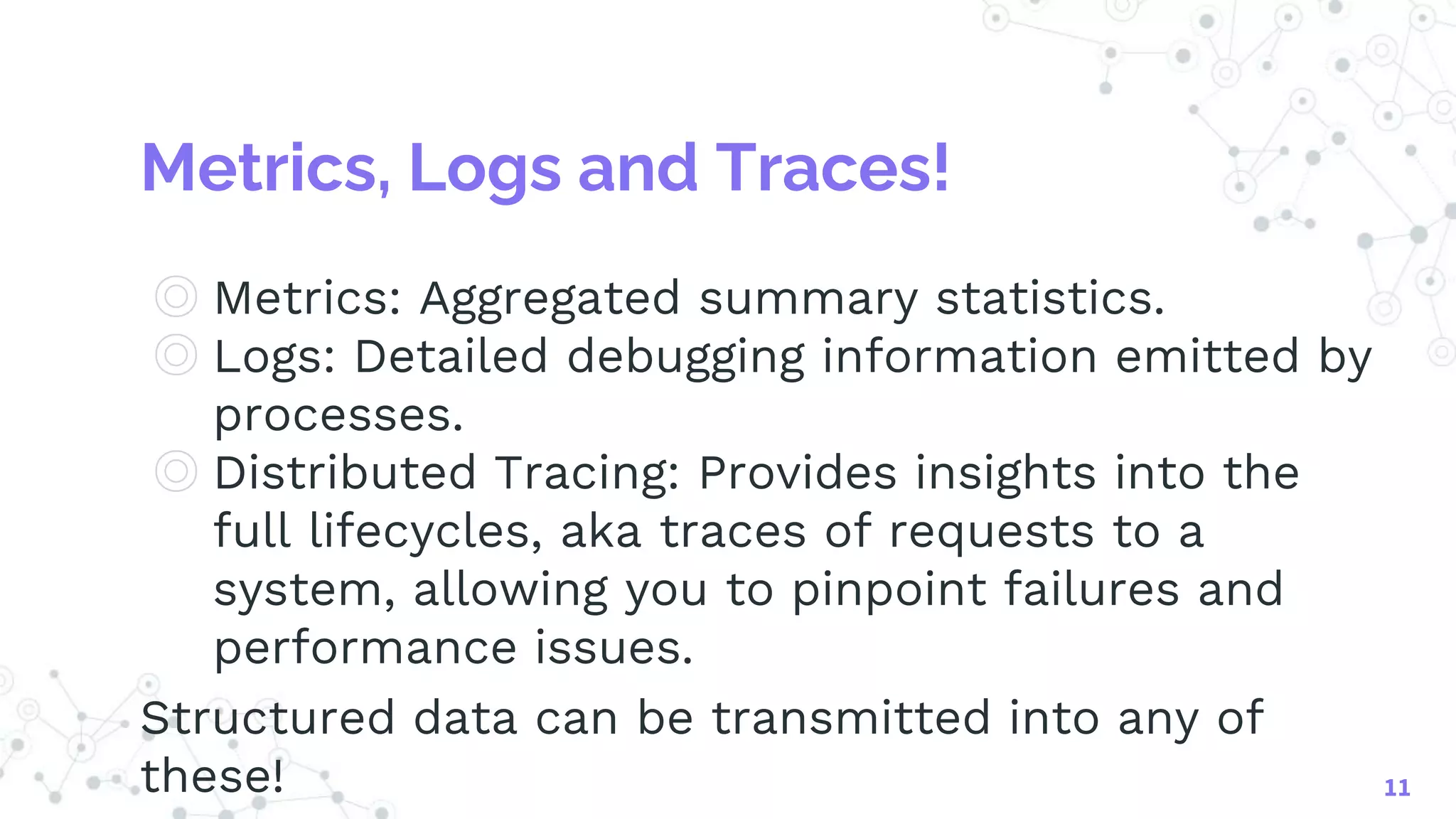Metrics, Logs and Traces!
◎ Metrics: Aggregated summary statistics.
◎ Logs: Detailed debugging information emitted by
processes.
◎ Distributed Tracing: Provides insights into the
full lifecycles, aka traces of requests to a
system, allowing you to pinpoint failures and
performance issues.
Structured data can be transmitted into any of
these! 11
 