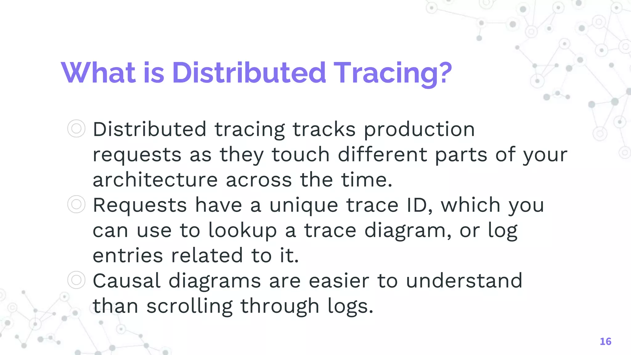 What is Distributed Tracing?
◎ Distributed tracing tracks production
requests as they touch different parts of your
architecture across the time.
◎ Requests have a unique trace ID, which you
can use to lookup a trace diagram, or log
entries related to it.
◎ Causal diagrams are easier to understand
than scrolling through logs.
16
 