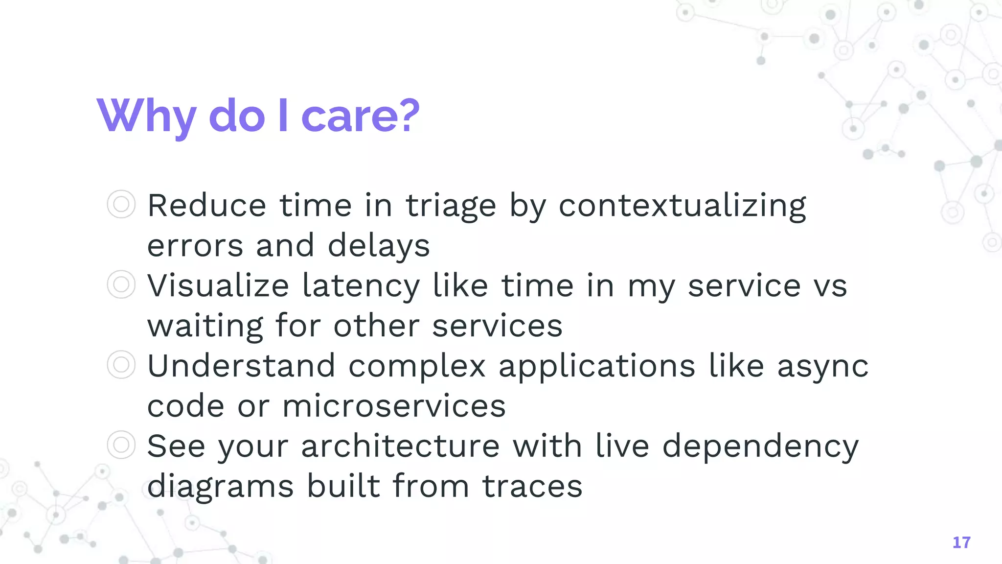 Why do I care?
◎ Reduce time in triage by contextualizing
errors and delays
◎ Visualize latency like time in my service vs
waiting for other services
◎ Understand complex applications like async
code or microservices
◎ See your architecture with live dependency
diagrams built from traces
17
 