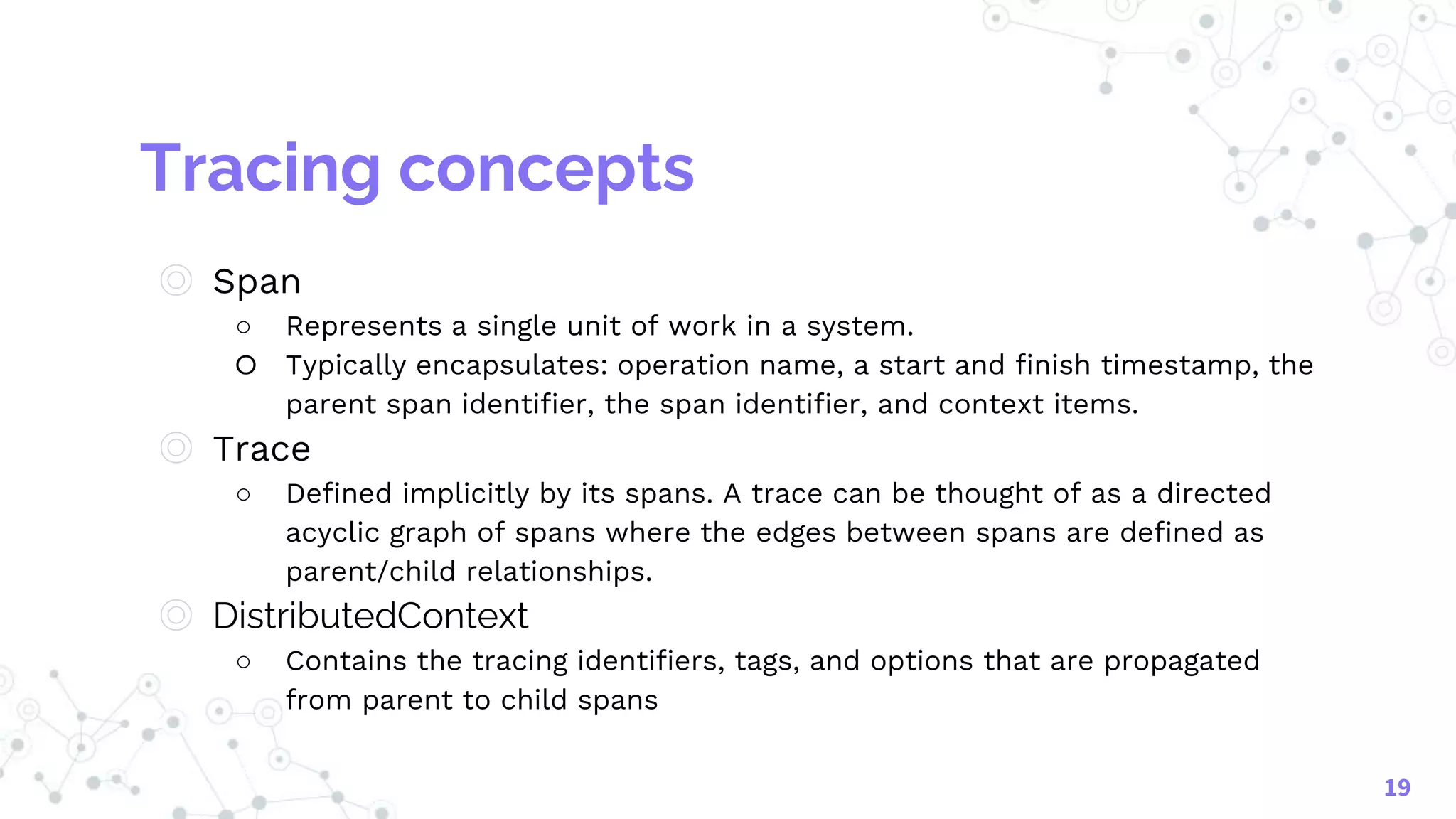 Tracing concepts
◎ Span
○ Represents a single unit of work in a system.
○ Typically encapsulates: operation name, a start and finish timestamp, the
parent span identifier, the span identifier, and context items.
◎ Trace
○ Defined implicitly by its spans. A trace can be thought of as a directed
acyclic graph of spans where the edges between spans are defined as
parent/child relationships.
◎ DistributedContext
○ Contains the tracing identifiers, tags, and options that are propagated
from parent to child spans
19
 