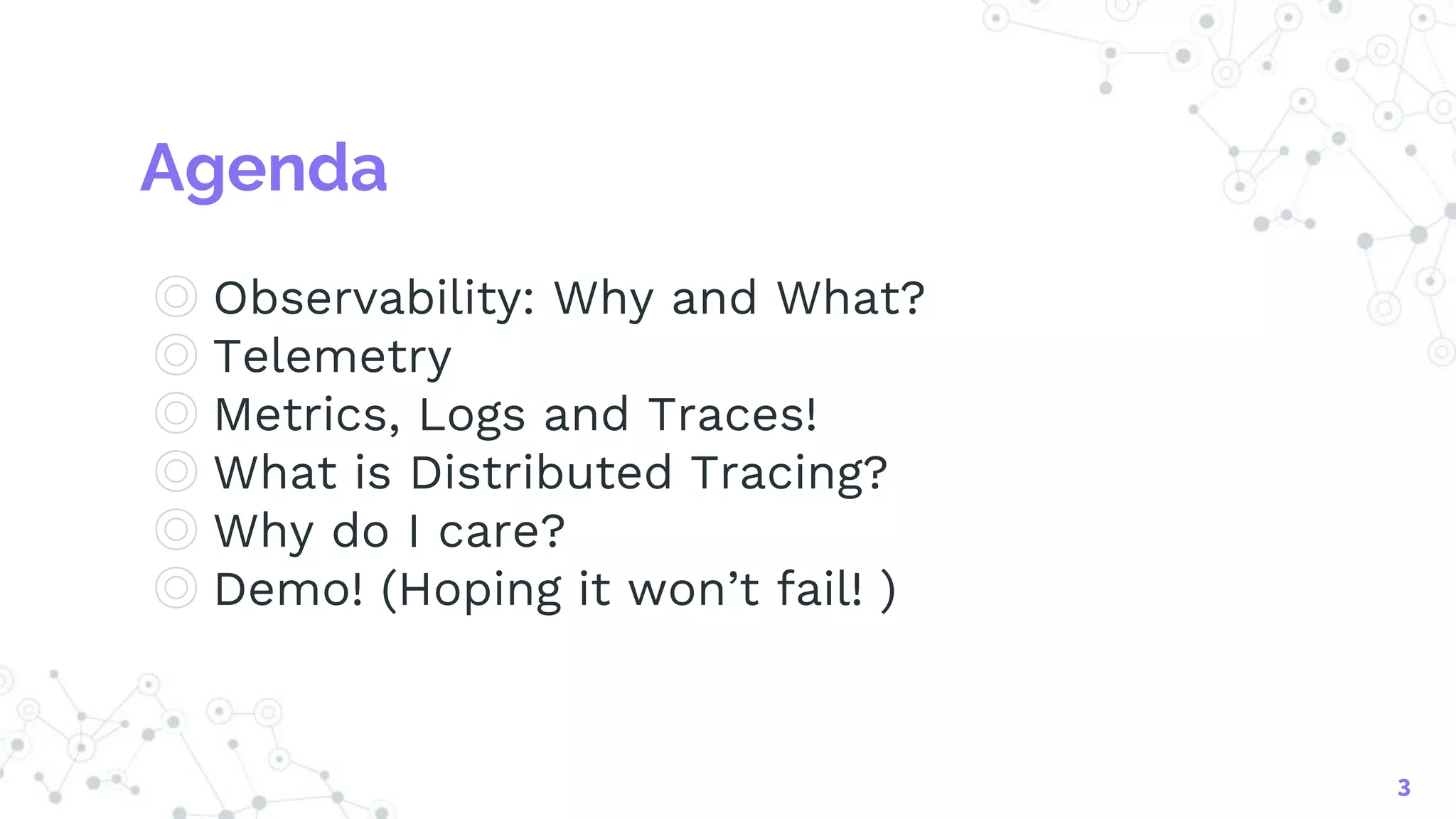 Agenda
◎ Observability: Why and What?
◎ Telemetry
◎ Metrics, Logs and Traces!
◎ What is Distributed Tracing?
◎ Why do I care?
◎ Demo! (Hoping it won’t fail! )
3
 