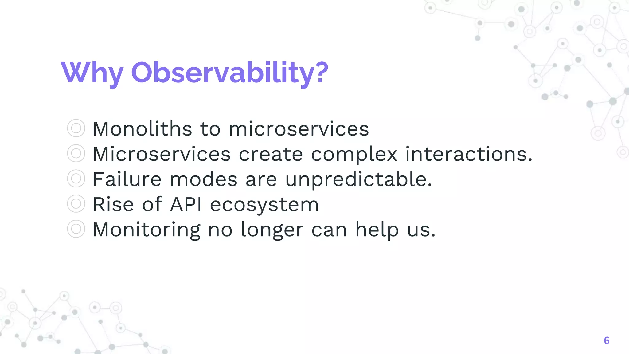 Why Observability?
◎ Monoliths to microservices
◎ Microservices create complex interactions.
◎ Failure modes are unpredictable.
◎ Rise of API ecosystem
◎ Monitoring no longer can help us.
6
 