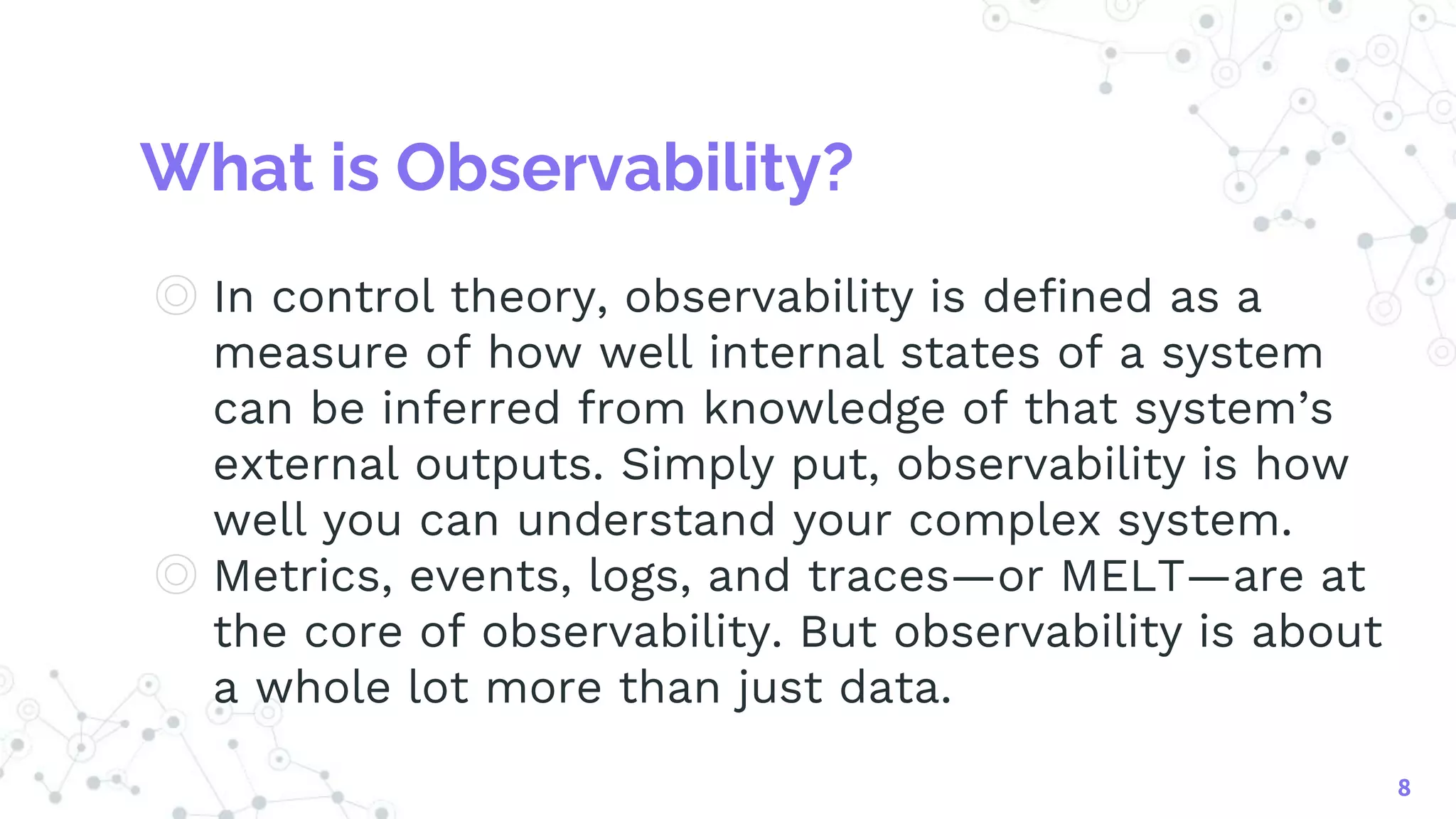 What is Observability?
◎ In control theory, observability is defined as a
measure of how well internal states of a system
can be inferred from knowledge of that system’s
external outputs. Simply put, observability is how
well you can understand your complex system.
◎ Metrics, events, logs, and traces—or MELT—are at
the core of observability. But observability is about
a whole lot more than just data.
8
 