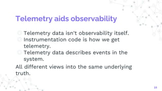 Telemetry aids observability
◎ Telemetry data isn't observability itself.
◎ Instrumentation code is how we get
telemetry.
◎ Telemetry data describes events in the
system.
All different views into the same underlying
truth.
10
 