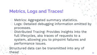Metrics, Logs and Traces!
◎ Metrics: Aggregated summary statistics.
◎ Logs: Detailed debugging information emitted by
processes.
◎ Distributed Tracing: Provides insights into the
full lifecycles, aka traces of requests to a
system, allowing you to pinpoint failures and
performance issues.
Structured data can be transmitted into any of
these! 11
 