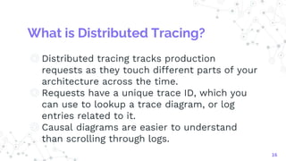What is Distributed Tracing?
◎ Distributed tracing tracks production
requests as they touch different parts of your
architecture across the time.
◎ Requests have a unique trace ID, which you
can use to lookup a trace diagram, or log
entries related to it.
◎ Causal diagrams are easier to understand
than scrolling through logs.
16
 