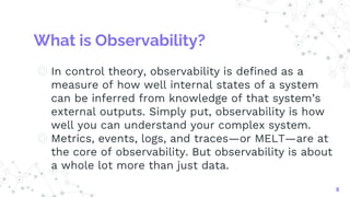 What is Observability?
◎ In control theory, observability is defined as a
measure of how well internal states of a system
can be inferred from knowledge of that system’s
external outputs. Simply put, observability is how
well you can understand your complex system.
◎ Metrics, events, logs, and traces—or MELT—are at
the core of observability. But observability is about
a whole lot more than just data.
8
 