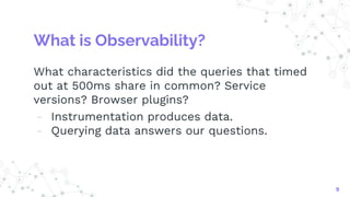 What is Observability?
What characteristics did the queries that timed
out at 500ms share in common? Service
versions? Browser plugins?
- Instrumentation produces data.
- Querying data answers our questions.
9
 