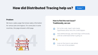 How did Distributed Tracing help us?
How to find the root issue?
Traditionally, we can
Or
Go to the code, read it and create
hypotheses about why this could happen
Add additional logs, add more logs continuously
until we understand what is going on
Look at the trace to see where
is the root of the problem
We have a salary page that shows salary information
for various jobs and regions. For some jobs in some
countries, this page showed a 404 page.
Problem
Case 1
 
