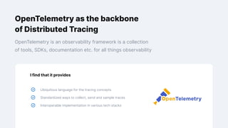 OpenTelemetry as the backbone
of Distributed Tracing
OpenTelemetry is an observability framework is a collection
of tools, SDKs, documentation etc. for all things observability
I find that it provides
Ubiquitous language for the tracing concepts
Standardized ways to collect, send and sample traces
Interoperable implementation in various tech stacks
 
