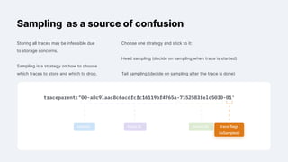 Sampling as a source of confusion
Storing all traces may be infeasible due
to storage concerns.
Sampling is a strategy on how to choose
which traces to store and which to drop.
version trace ID parent ID trace flags
(isSampled)
Choose one strategy and stick to it:
Head sampling (decide on sampling when trace is started)
Tail sampling (decide on sampling after the trace is done)
 