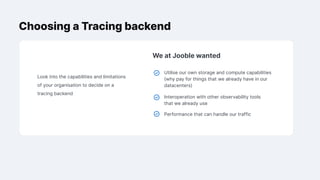 Choosing a Tracing backend
Look into the capabilities and limitations
of your organisation to decide on a
tracing backend
We at Jooble wanted
Utilise our own storage and compute capabilities
(why pay for things that we already have in our
datacenters)
Interoperation with other observability tools
that we already use
Performance that can handle our traffic
 