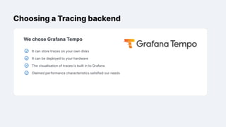 Choosing a Tracing backend
We chose Grafana Tempo
It can store traces on your own disks
It can be deployed to your hardware
The visualisation of traces is built in to Grafana
Claimed performance characteristics satisfied our needs
 