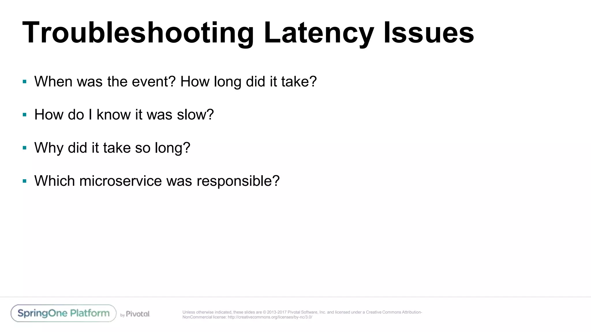 Unless otherwise indicated, these slides are © 2013-2017 Pivotal Software, Inc. and licensed under a Creative Commons Attribution-
NonCommercial license: http://creativecommons.org/licenses/by-nc/3.0/
Troubleshooting Latency Issues
▪ When was the event? How long did it take?
▪ How do I know it was slow?
▪ Why did it take so long?
▪ Which microservice was responsible?
 