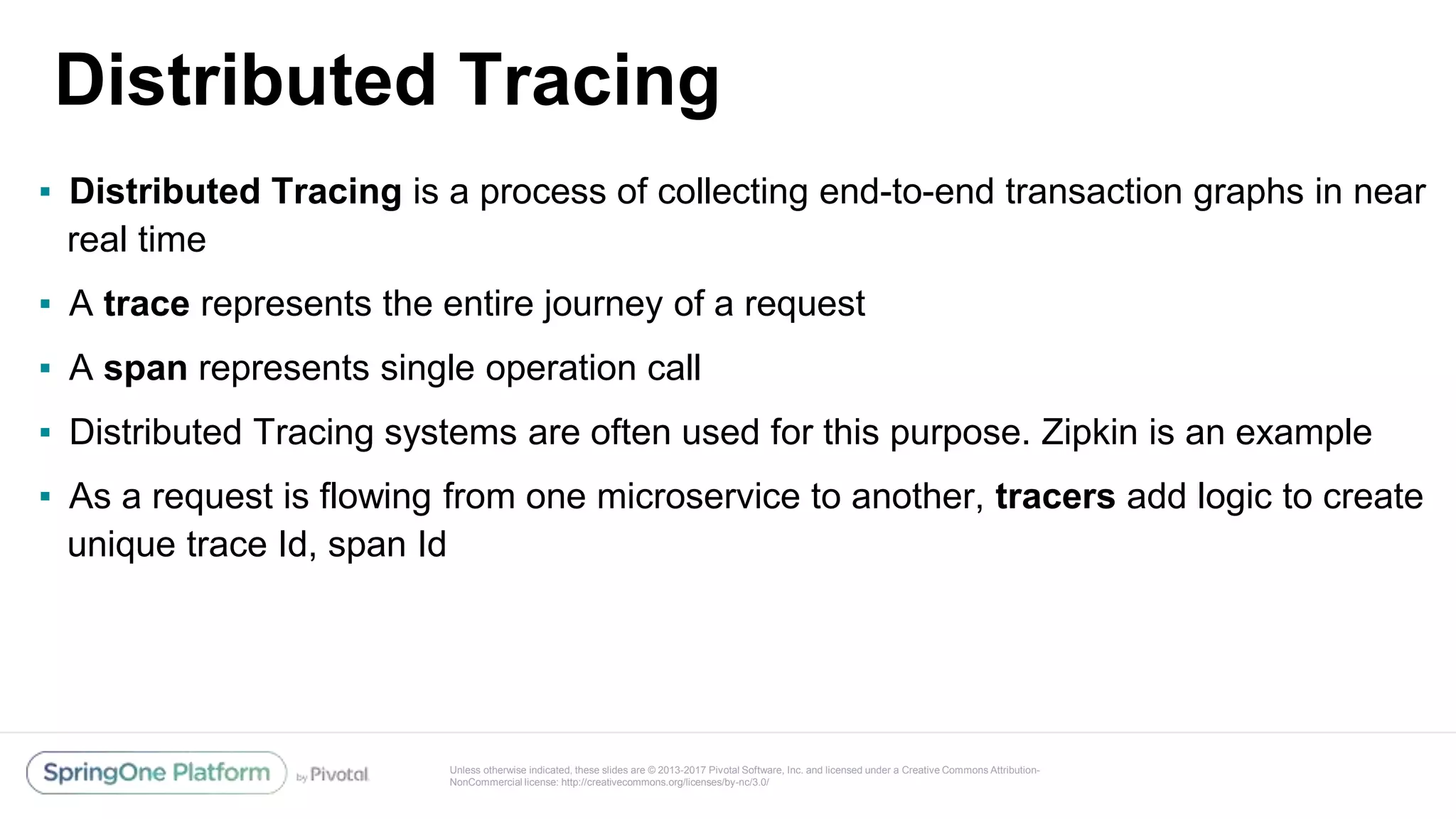Unless otherwise indicated, these slides are © 2013-2017 Pivotal Software, Inc. and licensed under a Creative Commons Attribution-
NonCommercial license: http://creativecommons.org/licenses/by-nc/3.0/
Distributed Tracing
▪ Distributed Tracing is a process of collecting end-to-end transaction graphs in near
real time
▪ A trace represents the entire journey of a request
▪ A span represents single operation call
▪ Distributed Tracing systems are often used for this purpose. Zipkin is an example
▪ As a request is flowing from one microservice to another, tracers add logic to create
unique trace Id, span Id
 