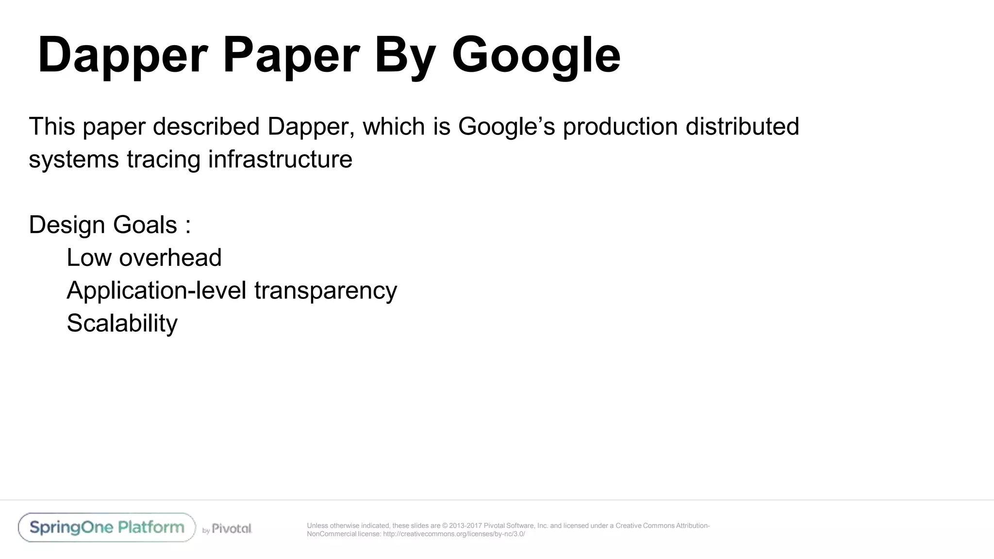 Unless otherwise indicated, these slides are © 2013-2017 Pivotal Software, Inc. and licensed under a Creative Commons Attribution-
NonCommercial license: http://creativecommons.org/licenses/by-nc/3.0/
Dapper Paper By Google
@reshmi9k
@reshmi9k
This paper described Dapper, which is Google’s production distributed
systems tracing infrastructure
Design Goals :
Low overhead
Application-level transparency
Scalability
 