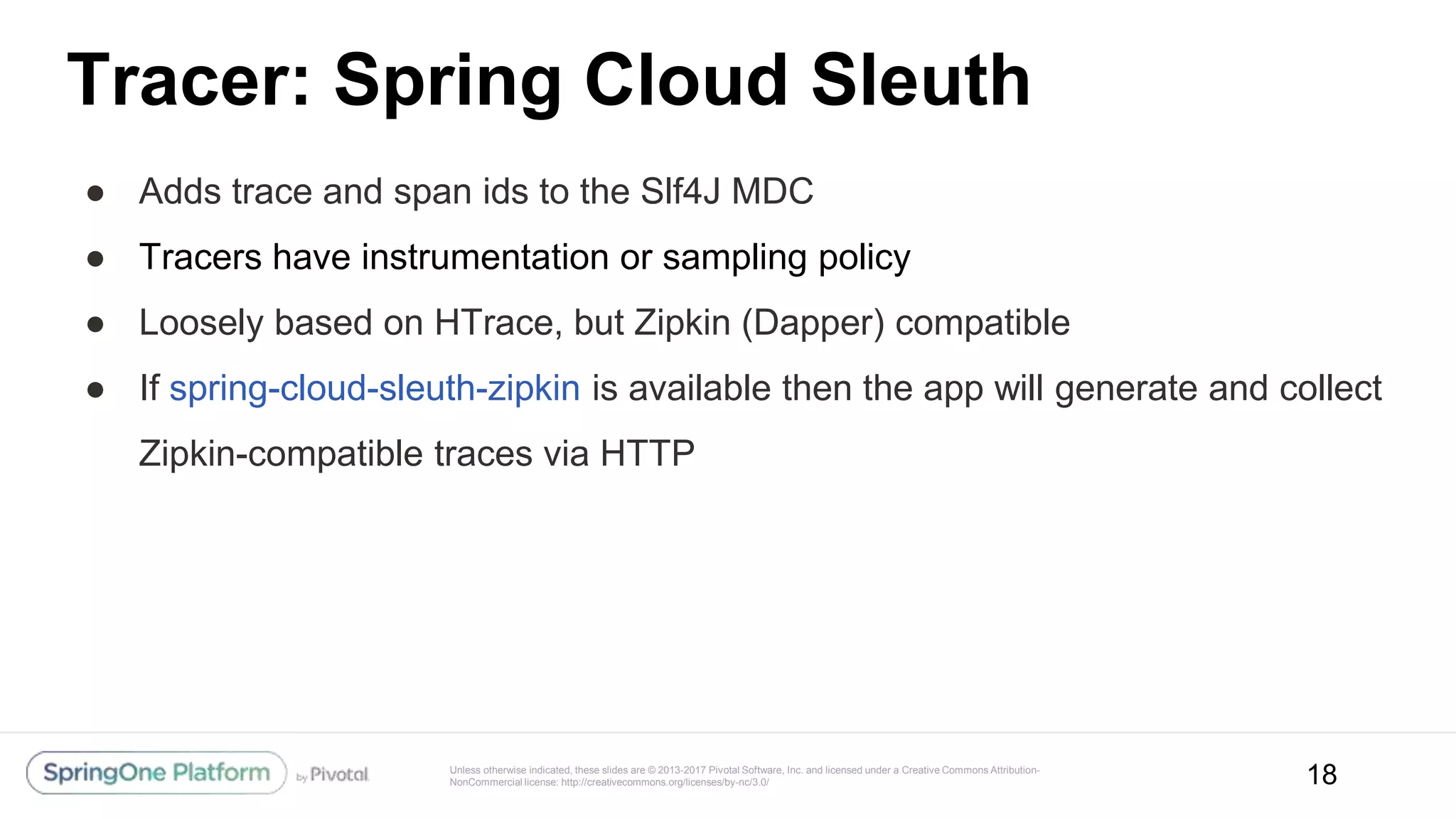 Unless otherwise indicated, these slides are © 2013-2017 Pivotal Software, Inc. and licensed under a Creative Commons Attribution-
NonCommercial license: http://creativecommons.org/licenses/by-nc/3.0/
Tracer: Spring Cloud Sleuth
● Adds trace and span ids to the Slf4J MDC
● Tracers have instrumentation or sampling policy
● Loosely based on HTrace, but Zipkin (Dapper) compatible
● If spring-cloud-sleuth-zipkin is available then the app will generate and collect
Zipkin-compatible traces via HTTP
18
 
