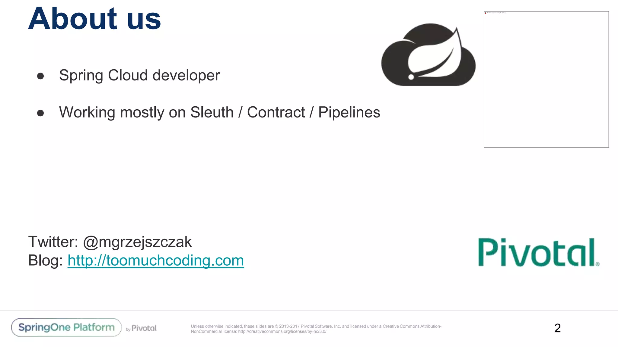 Unless otherwise indicated, these slides are © 2013-2017 Pivotal Software, Inc. and licensed under a Creative Commons Attribution-
NonCommercial license: http://creativecommons.org/licenses/by-nc/3.0/
About us
● Spring Cloud developer
● Working mostly on Sleuth / Contract / Pipelines
Twitter: @mgrzejszczak
Blog: http://toomuchcoding.com
2
 