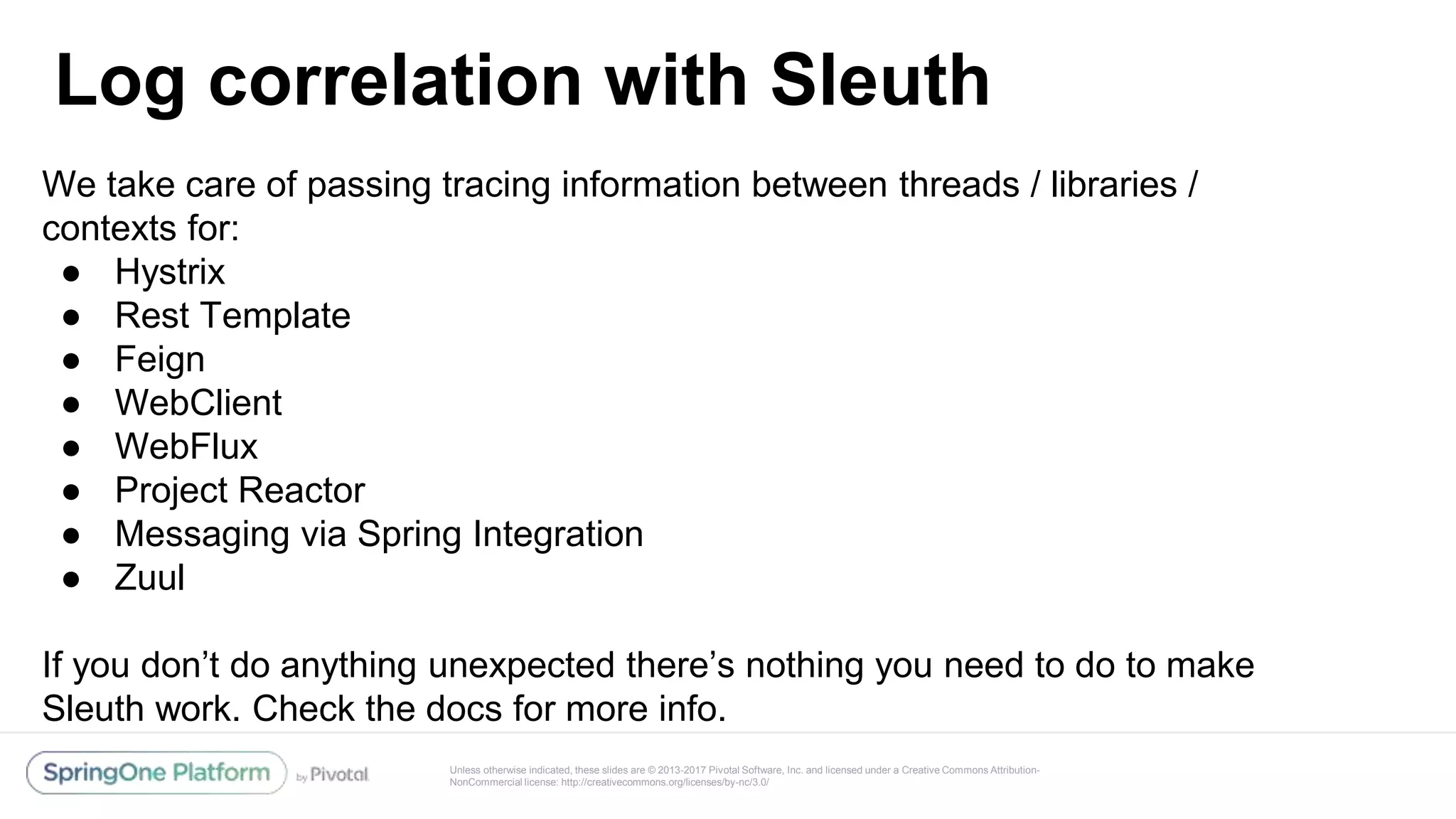 Unless otherwise indicated, these slides are © 2013-2017 Pivotal Software, Inc. and licensed under a Creative Commons Attribution-
NonCommercial license: http://creativecommons.org/licenses/by-nc/3.0/
Log correlation with Sleuth
@reshmi9k
@reshmi9k
We take care of passing tracing information between threads / libraries /
contexts for:
● Hystrix
● Rest Template
● Feign
● WebClient
● WebFlux
● Project Reactor
● Messaging via Spring Integration
● Zuul
If you don’t do anything unexpected there’s nothing you need to do to make
Sleuth work. Check the docs for more info.
 