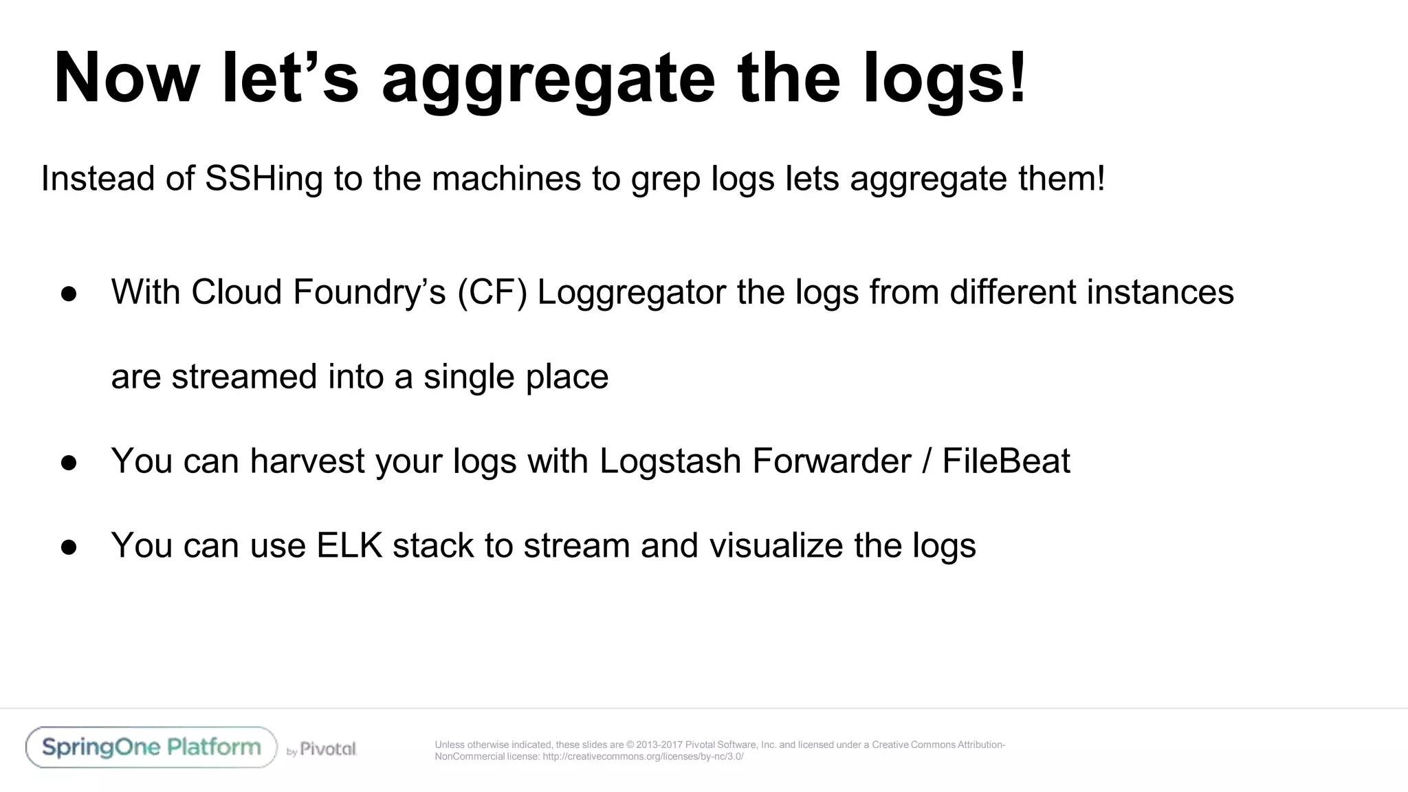 Unless otherwise indicated, these slides are © 2013-2017 Pivotal Software, Inc. and licensed under a Creative Commons Attribution-
NonCommercial license: http://creativecommons.org/licenses/by-nc/3.0/
Now let’s aggregate the logs!
@reshmi9k
@reshmi9k
Instead of SSHing to the machines to grep logs lets aggregate them!
● With Cloud Foundry’s (CF) Loggregator the logs from different instances
are streamed into a single place
● You can harvest your logs with Logstash Forwarder / FileBeat
● You can use ELK stack to stream and visualize the logs
 
