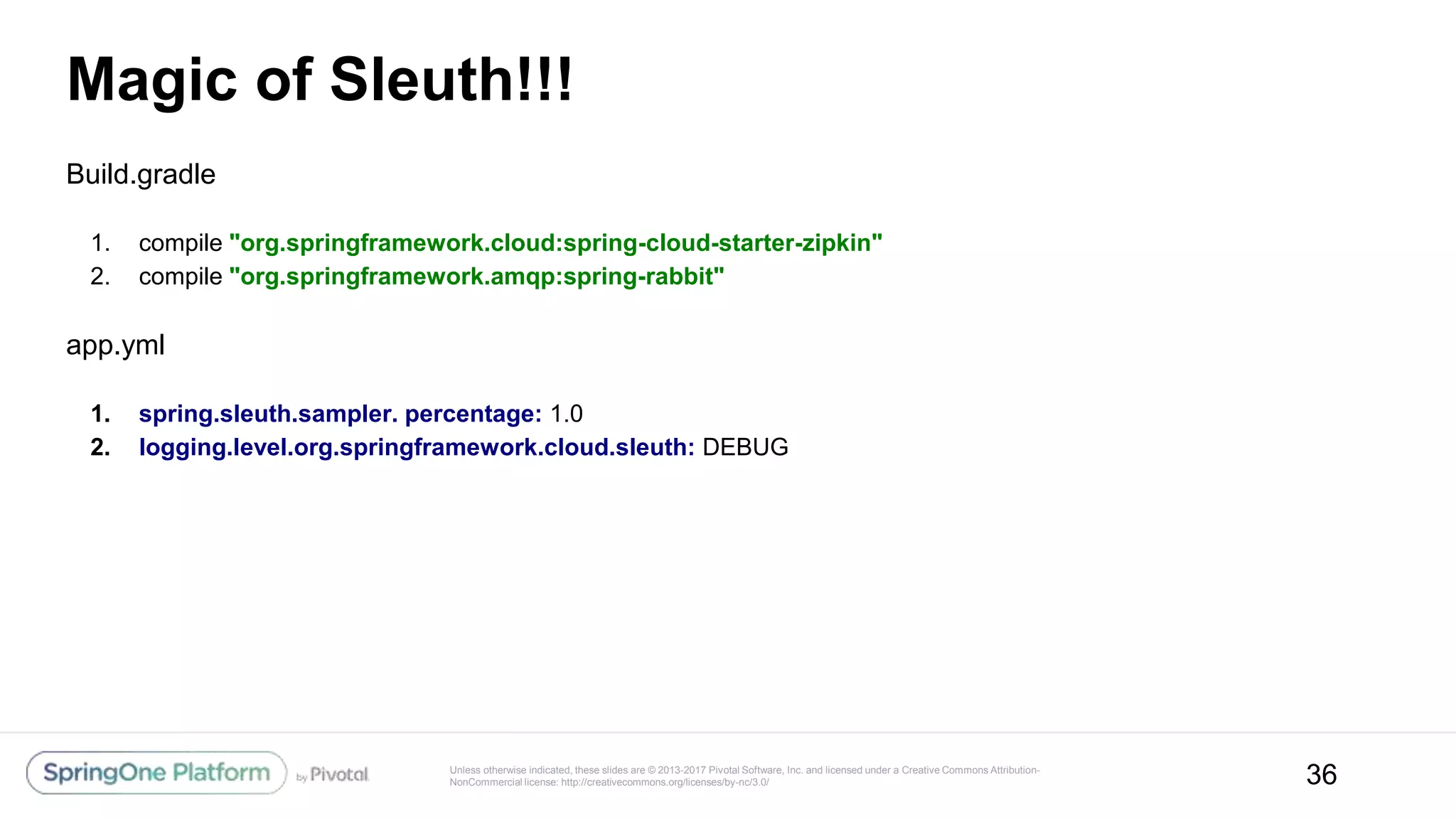 Unless otherwise indicated, these slides are © 2013-2017 Pivotal Software, Inc. and licensed under a Creative Commons Attribution-
NonCommercial license: http://creativecommons.org/licenses/by-nc/3.0/
Magic of Sleuth!!!
Build.gradle
1. compile "org.springframework.cloud:spring-cloud-starter-zipkin"
2. compile "org.springframework.amqp:spring-rabbit"
app.yml
1. spring.sleuth.sampler. percentage: 1.0
2. logging.level.org.springframework.cloud.sleuth: DEBUG
36
 
