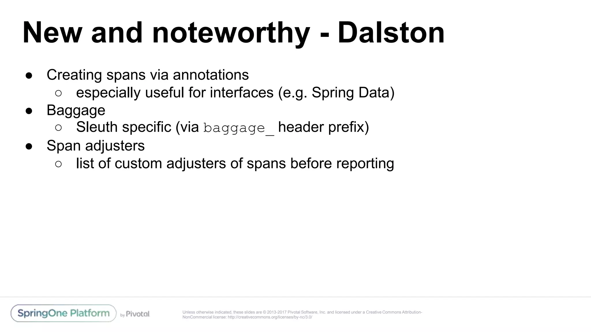 Unless otherwise indicated, these slides are © 2013-2017 Pivotal Software, Inc. and licensed under a Creative Commons Attribution-
NonCommercial license: http://creativecommons.org/licenses/by-nc/3.0/
New and noteworthy - Dalston
● Creating spans via annotations
○ especially useful for interfaces (e.g. Spring Data)
● Baggage
○ Sleuth specific (via baggage_ header prefix)
● Span adjusters
○ list of custom adjusters of spans before reporting
 