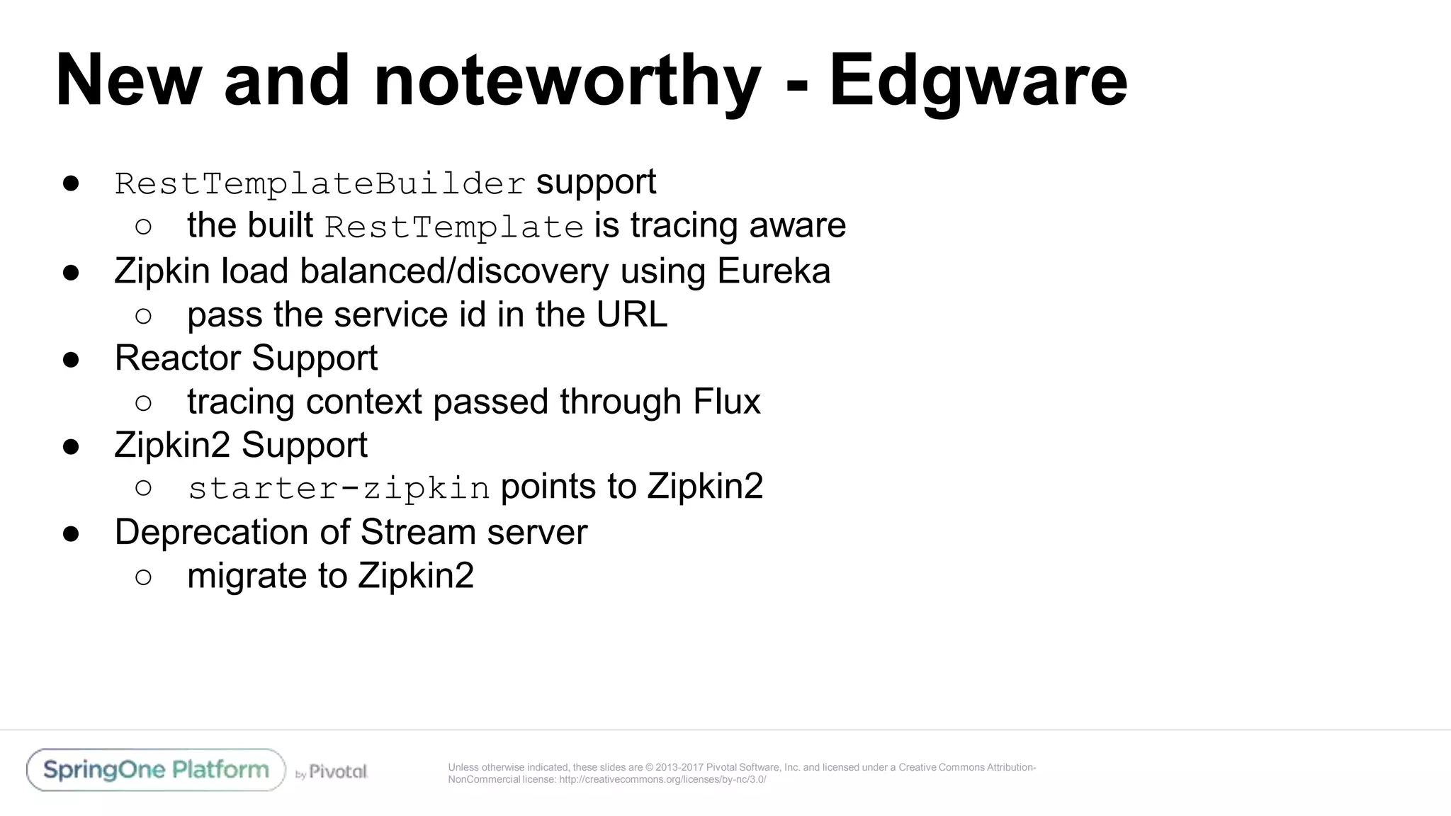 Unless otherwise indicated, these slides are © 2013-2017 Pivotal Software, Inc. and licensed under a Creative Commons Attribution-
NonCommercial license: http://creativecommons.org/licenses/by-nc/3.0/
New and noteworthy - Edgware
● RestTemplateBuilder support
○ the built RestTemplate is tracing aware
● Zipkin load balanced/discovery using Eureka
○ pass the service id in the URL
● Reactor Support
○ tracing context passed through Flux
● Zipkin2 Support
○ starter-zipkin points to Zipkin2
● Deprecation of Stream server
○ migrate to Zipkin2
 