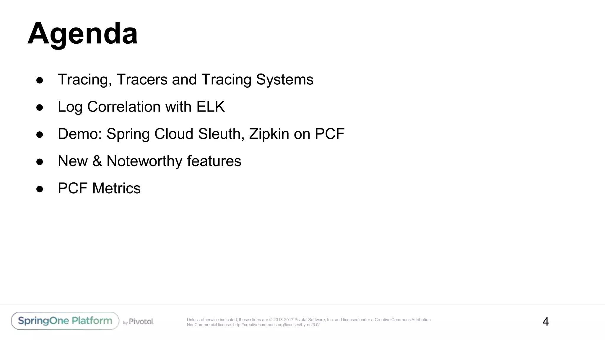 Unless otherwise indicated, these slides are © 2013-2017 Pivotal Software, Inc. and licensed under a Creative Commons Attribution-
NonCommercial license: http://creativecommons.org/licenses/by-nc/3.0/
Agenda
● Tracing, Tracers and Tracing Systems
● Log Correlation with ELK
● Demo: Spring Cloud Sleuth, Zipkin on PCF
● New & Noteworthy features
● PCF Metrics
4
 