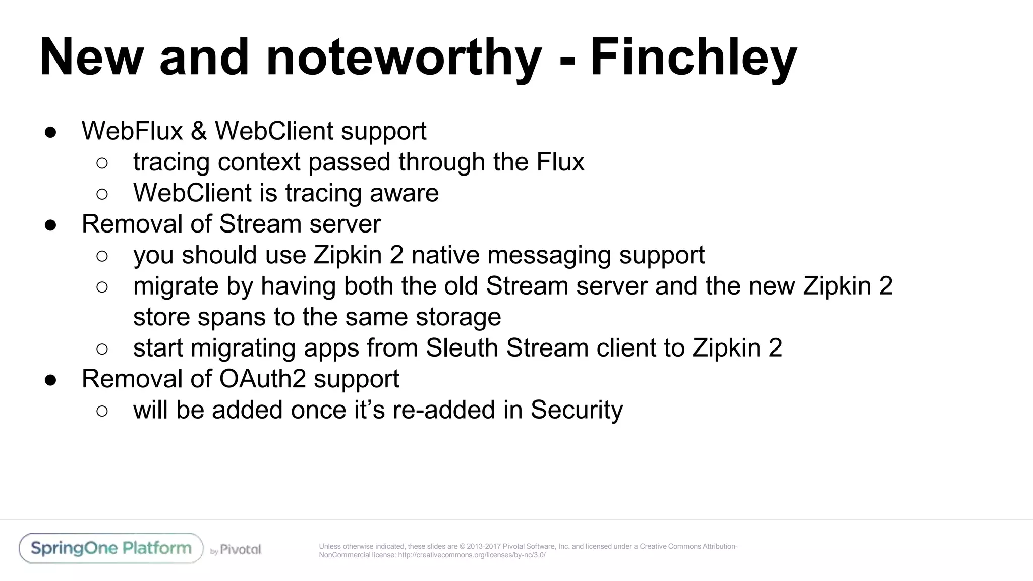 Unless otherwise indicated, these slides are © 2013-2017 Pivotal Software, Inc. and licensed under a Creative Commons Attribution-
NonCommercial license: http://creativecommons.org/licenses/by-nc/3.0/
New and noteworthy - Finchley
● WebFlux & WebClient support
○ tracing context passed through the Flux
○ WebClient is tracing aware
● Removal of Stream server
○ you should use Zipkin 2 native messaging support
○ migrate by having both the old Stream server and the new Zipkin 2
store spans to the same storage
○ start migrating apps from Sleuth Stream client to Zipkin 2
● Removal of OAuth2 support
○ will be added once it’s re-added in Security
 