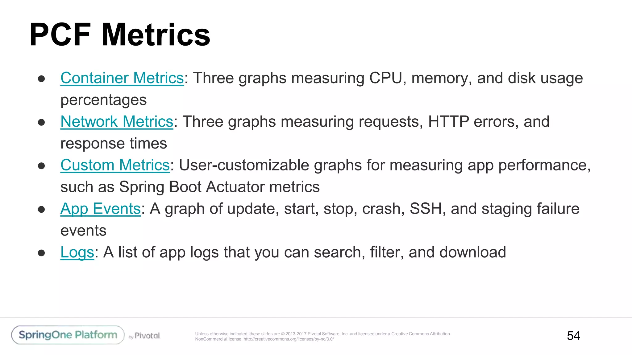 Unless otherwise indicated, these slides are © 2013-2017 Pivotal Software, Inc. and licensed under a Creative Commons Attribution-
NonCommercial license: http://creativecommons.org/licenses/by-nc/3.0/
PCF Metrics
● Container Metrics: Three graphs measuring CPU, memory, and disk usage
percentages
● Network Metrics: Three graphs measuring requests, HTTP errors, and
response times
● Custom Metrics: User-customizable graphs for measuring app performance,
such as Spring Boot Actuator metrics
● App Events: A graph of update, start, stop, crash, SSH, and staging failure
events
● Logs: A list of app logs that you can search, filter, and download
54
 