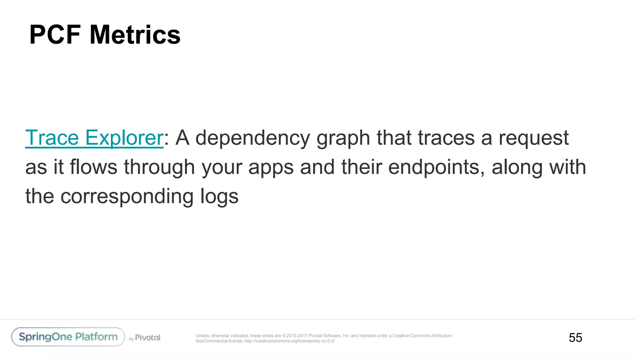 Unless otherwise indicated, these slides are © 2013-2017 Pivotal Software, Inc. and licensed under a Creative Commons Attribution-
NonCommercial license: http://creativecommons.org/licenses/by-nc/3.0/
PCF Metrics
55
Trace Explorer: A dependency graph that traces a request
as it flows through your apps and their endpoints, along with
the corresponding logs
 