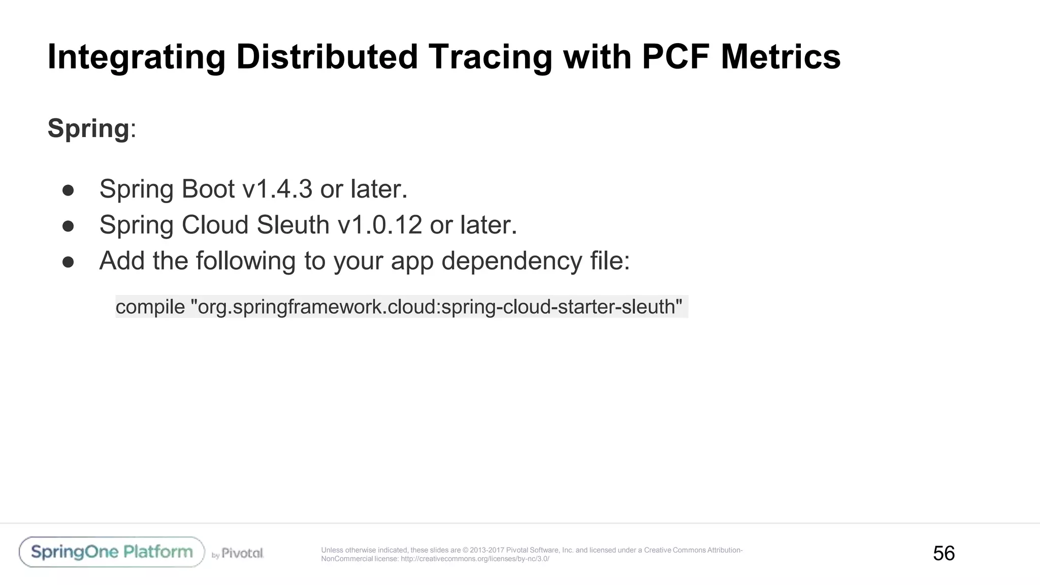 Unless otherwise indicated, these slides are © 2013-2017 Pivotal Software, Inc. and licensed under a Creative Commons Attribution-
NonCommercial license: http://creativecommons.org/licenses/by-nc/3.0/
Integrating Distributed Tracing with PCF Metrics
Spring:
● Spring Boot v1.4.3 or later.
● Spring Cloud Sleuth v1.0.12 or later.
● Add the following to your app dependency file:
56
compile "org.springframework.cloud:spring-cloud-starter-sleuth"
 
