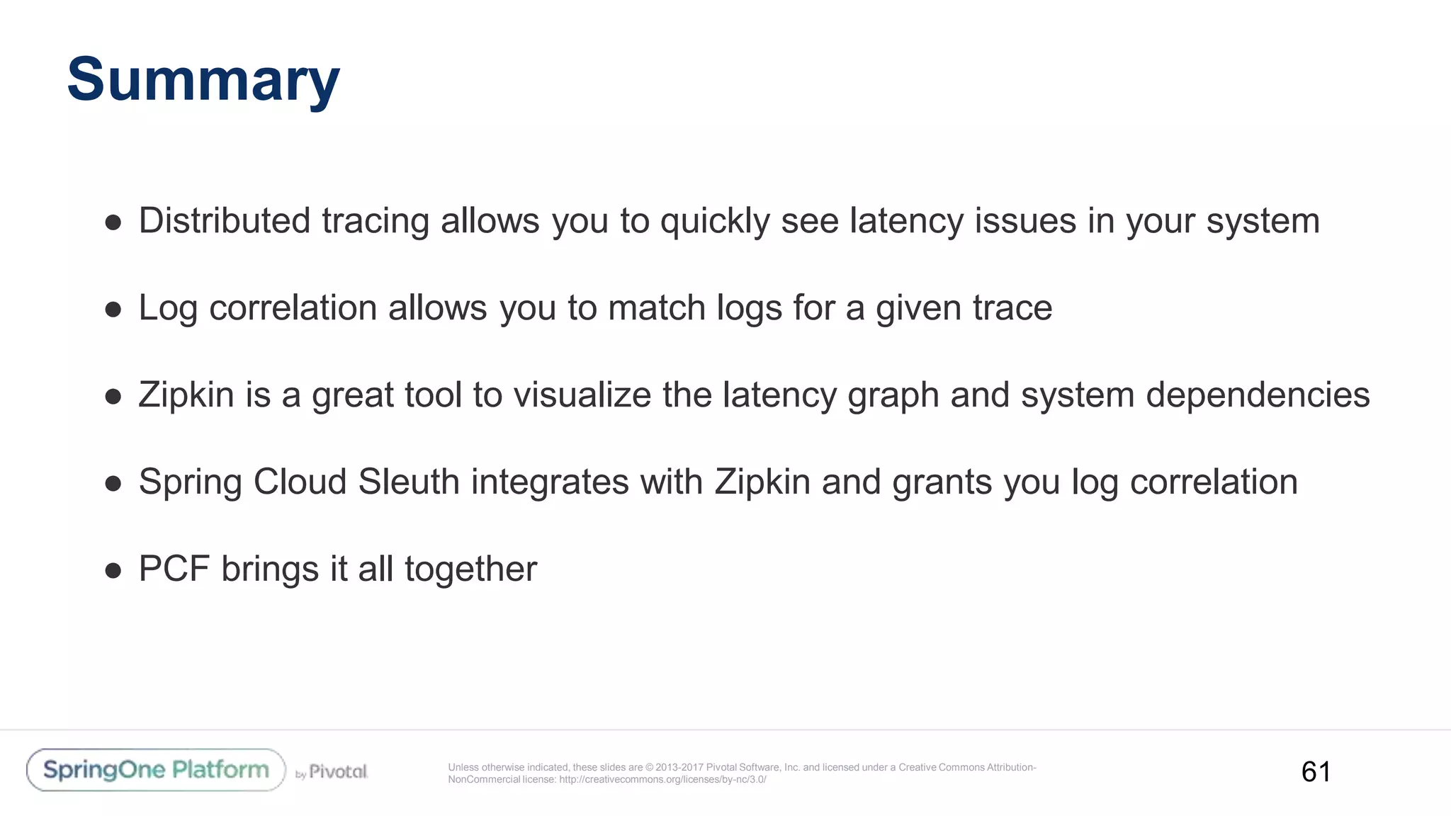Unless otherwise indicated, these slides are © 2013-2017 Pivotal Software, Inc. and licensed under a Creative Commons Attribution-
NonCommercial license: http://creativecommons.org/licenses/by-nc/3.0/
Summary
● Distributed tracing allows you to quickly see latency issues in your system
● Log correlation allows you to match logs for a given trace
● Zipkin is a great tool to visualize the latency graph and system dependencies
● Spring Cloud Sleuth integrates with Zipkin and grants you log correlation
● PCF brings it all together
61
 