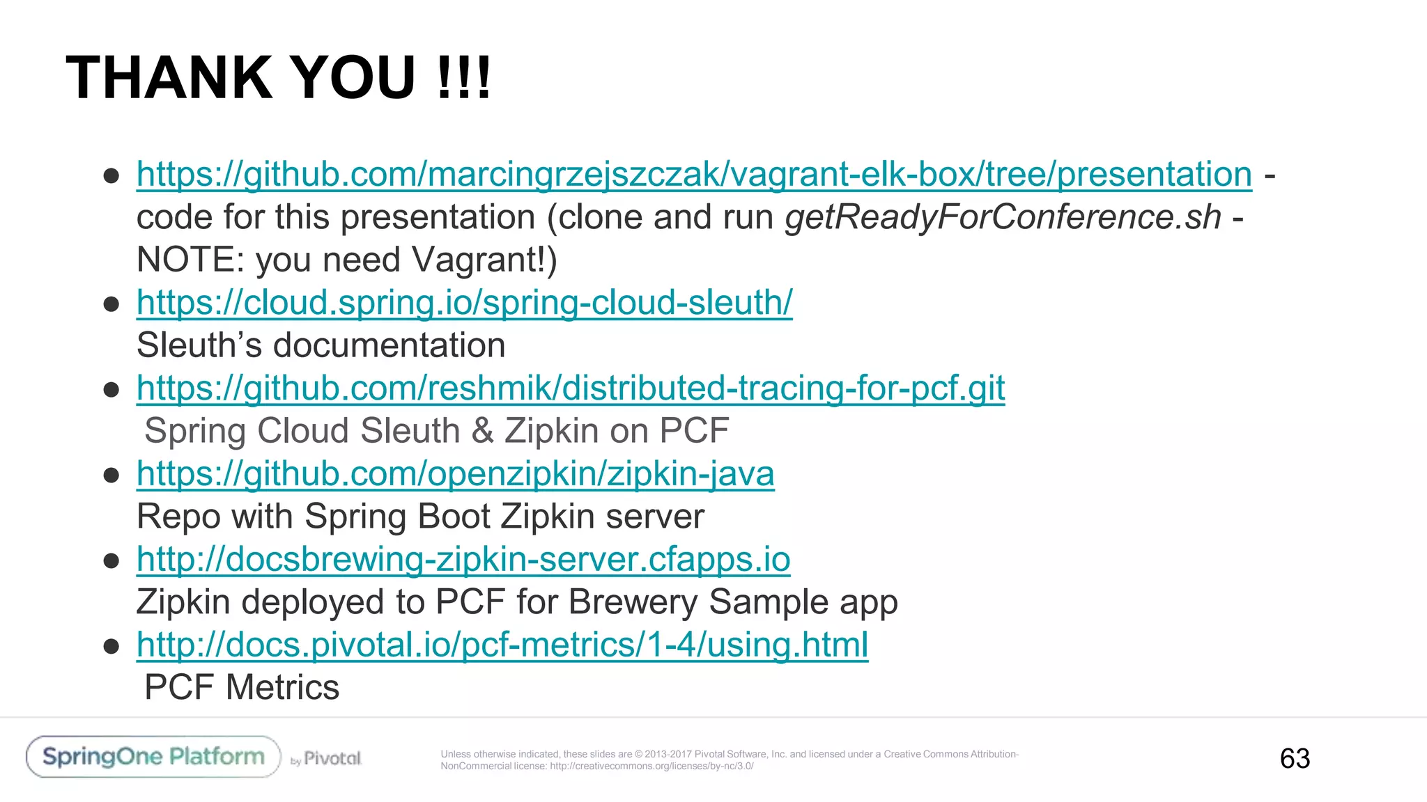 Unless otherwise indicated, these slides are © 2013-2017 Pivotal Software, Inc. and licensed under a Creative Commons Attribution-
NonCommercial license: http://creativecommons.org/licenses/by-nc/3.0/
THANK YOU !!!
● https://github.com/marcingrzejszczak/vagrant-elk-box/tree/presentation -
code for this presentation (clone and run getReadyForConference.sh -
NOTE: you need Vagrant!)
● https://cloud.spring.io/spring-cloud-sleuth/
Sleuth’s documentation
● https://github.com/reshmik/distributed-tracing-for-pcf.git
Spring Cloud Sleuth & Zipkin on PCF
● https://github.com/openzipkin/zipkin-java
Repo with Spring Boot Zipkin server
● http://docsbrewing-zipkin-server.cfapps.io
Zipkin deployed to PCF for Brewery Sample app
● http://docs.pivotal.io/pcf-metrics/1-4/using.html
PCF Metrics
63
 