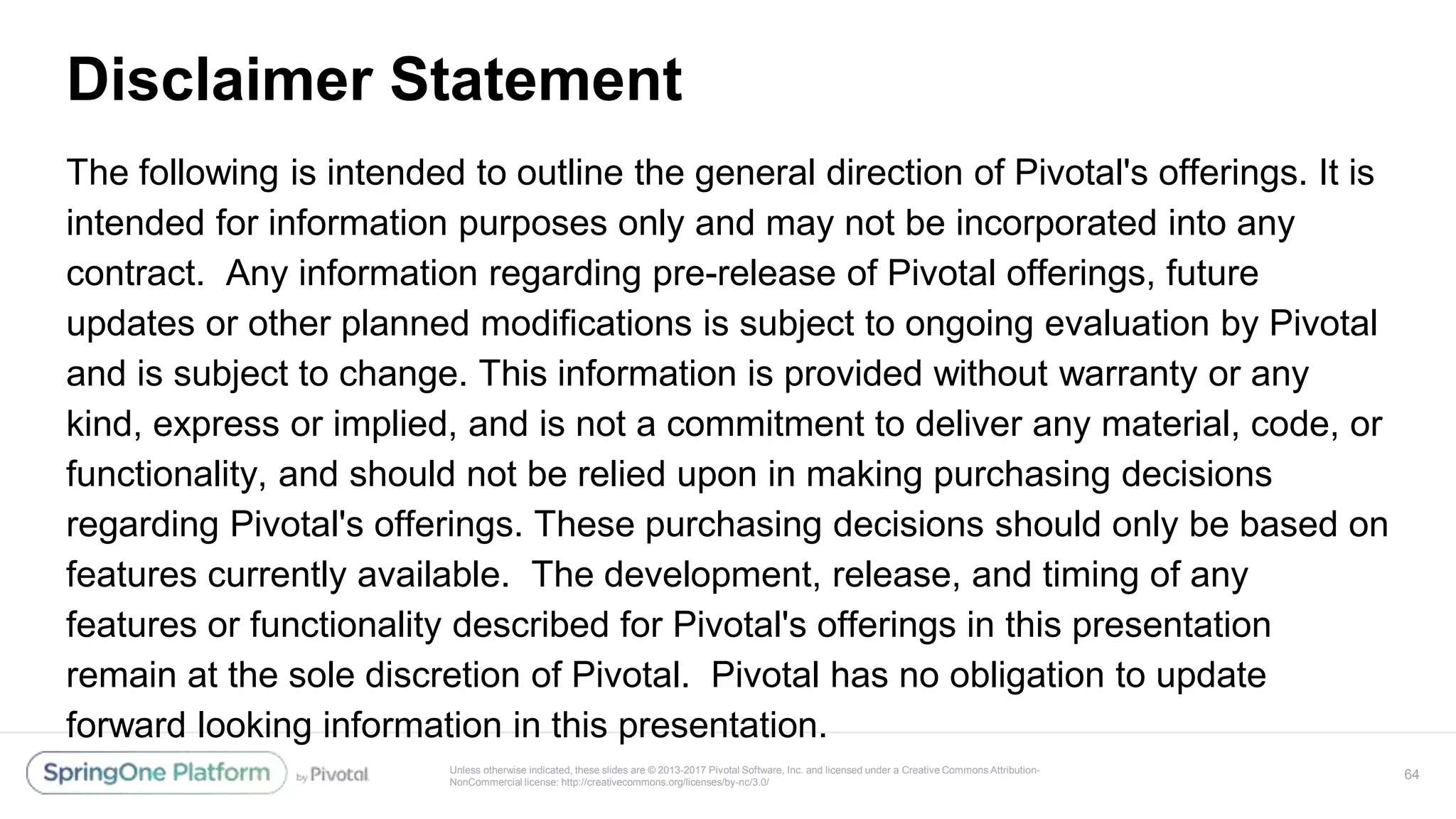 Unless otherwise indicated, these slides are © 2013-2017 Pivotal Software, Inc. and licensed under a Creative Commons Attribution-
NonCommercial license: http://creativecommons.org/licenses/by-nc/3.0/
Disclaimer Statement
The following is intended to outline the general direction of Pivotal's offerings. It is
intended for information purposes only and may not be incorporated into any
contract. Any information regarding pre-release of Pivotal offerings, future
updates or other planned modifications is subject to ongoing evaluation by Pivotal
and is subject to change. This information is provided without warranty or any
kind, express or implied, and is not a commitment to deliver any material, code, or
functionality, and should not be relied upon in making purchasing decisions
regarding Pivotal's offerings. These purchasing decisions should only be based on
features currently available. The development, release, and timing of any
features or functionality described for Pivotal's offerings in this presentation
remain at the sole discretion of Pivotal. Pivotal has no obligation to update
forward looking information in this presentation.
64
 