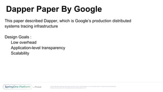 Unless otherwise indicated, these slides are © 2013-2017 Pivotal Software, Inc. and licensed under a Creative Commons Attribution-
NonCommercial license: http://creativecommons.org/licenses/by-nc/3.0/
Dapper Paper By Google
@reshmi9k
@reshmi9k
This paper described Dapper, which is Google’s production distributed
systems tracing infrastructure
Design Goals :
Low overhead
Application-level transparency
Scalability
 