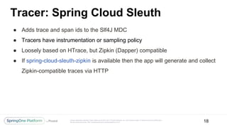 Unless otherwise indicated, these slides are © 2013-2017 Pivotal Software, Inc. and licensed under a Creative Commons Attribution-
NonCommercial license: http://creativecommons.org/licenses/by-nc/3.0/
Tracer: Spring Cloud Sleuth
● Adds trace and span ids to the Slf4J MDC
● Tracers have instrumentation or sampling policy
● Loosely based on HTrace, but Zipkin (Dapper) compatible
● If spring-cloud-sleuth-zipkin is available then the app will generate and collect
Zipkin-compatible traces via HTTP
18
 