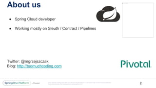 Unless otherwise indicated, these slides are © 2013-2017 Pivotal Software, Inc. and licensed under a Creative Commons Attribution-
NonCommercial license: http://creativecommons.org/licenses/by-nc/3.0/
About us
● Spring Cloud developer
● Working mostly on Sleuth / Contract / Pipelines
Twitter: @mgrzejszczak
Blog: http://toomuchcoding.com
2
 