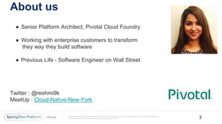 Unless otherwise indicated, these slides are © 2013-2017 Pivotal Software, Inc. and licensed under a Creative Commons Attribution-
NonCommercial license: http://creativecommons.org/licenses/by-nc/3.0/
About us
● Senior Platform Architect, Pivotal Cloud Foundry
● Working with enterprise customers to transform
they way they build software
● Previous Life - Software Engineer on Wall Street
Twitter : @reshmi9k
MeetUp : Cloud-Native-New-York
3
 