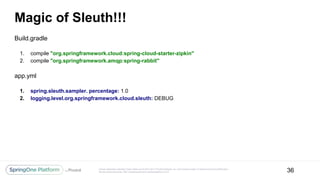 Unless otherwise indicated, these slides are © 2013-2017 Pivotal Software, Inc. and licensed under a Creative Commons Attribution-
NonCommercial license: http://creativecommons.org/licenses/by-nc/3.0/
Magic of Sleuth!!!
Build.gradle
1. compile "org.springframework.cloud:spring-cloud-starter-zipkin"
2. compile "org.springframework.amqp:spring-rabbit"
app.yml
1. spring.sleuth.sampler. percentage: 1.0
2. logging.level.org.springframework.cloud.sleuth: DEBUG
36
 